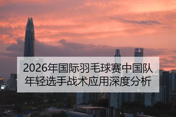 2026年国际羽毛球赛中国队年轻选手战术应用深度分析