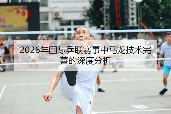2026年国际乒联赛事中马龙技术完善的深度分析